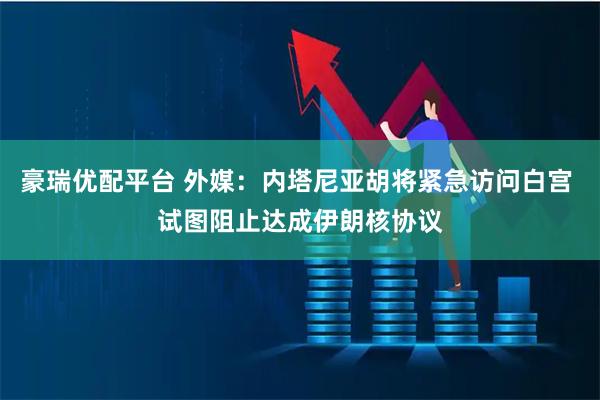 豪瑞优配平台 外媒：内塔尼亚胡将紧急访问白宫 试图阻止达成伊朗核协议