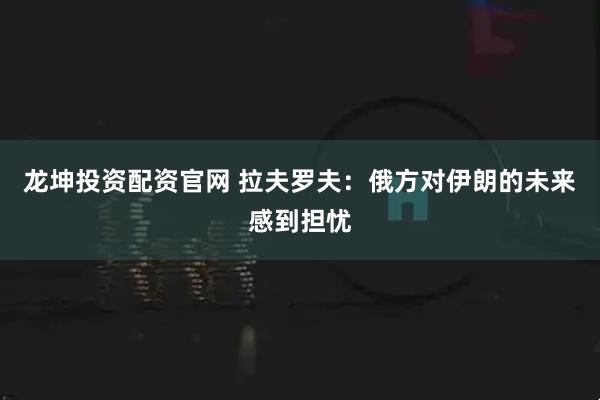 龙坤投资配资官网 拉夫罗夫：俄方对伊朗的未来感到担忧