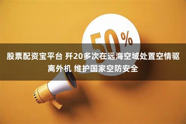 股票配资宝平台 歼20多次在远海空域处置空情驱离外机 维护国家空防安全