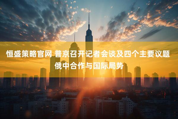 恒盛策略官网 普京召开记者会谈及四个主要议题 俄中合作与国际局势