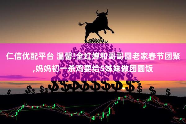仁信优配平台 温馨!全红婵和哥哥回老家春节团聚,妈妈初一杀鸡要给5姊妹做团圆饭