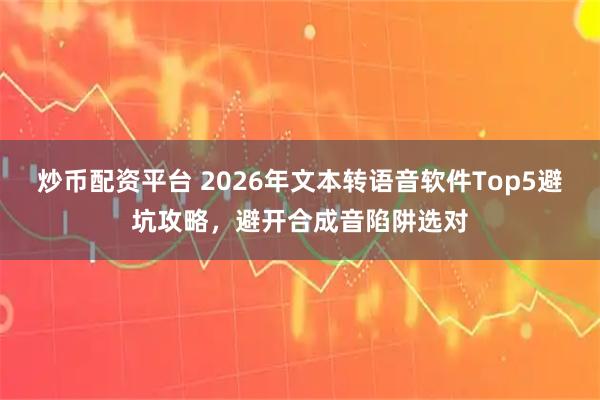 炒币配资平台 2026年文本转语音软件Top5避坑攻略，避开合成音陷阱选对